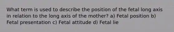 What term is used to describe the position of the fetal long axis in relation to the long axis of the mother? a) Fetal position b) Fetal presentation c) Fetal attitude d) Fetal lie