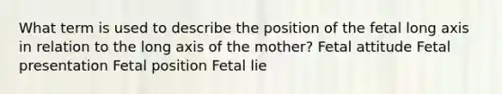 What term is used to describe the position of the fetal long axis in relation to the long axis of the mother? Fetal attitude Fetal presentation Fetal position Fetal lie