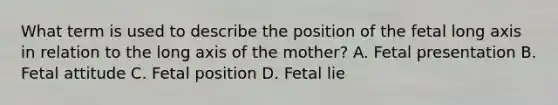 What term is used to describe the position of the fetal long axis in relation to the long axis of the mother? A. Fetal presentation B. Fetal attitude C. Fetal position D. Fetal lie