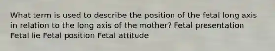 What term is used to describe the position of the fetal long axis in relation to the long axis of the mother? Fetal presentation Fetal lie Fetal position Fetal attitude