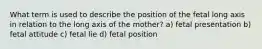 What term is used to describe the position of the fetal long axis in relation to the long axis of the mother? a) fetal presentation b) fetal attitude c) fetal lie d) fetal position