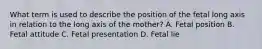 What term is used to describe the position of the fetal long axis in relation to the long axis of the mother? A. Fetal position B. Fetal attitude C. Fetal presentation D. Fetal lie