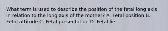 What term is used to describe the position of the fetal long axis in relation to the long axis of the mother? A. Fetal position B. Fetal attitude C. Fetal presentation D. Fetal lie