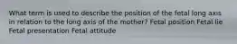 What term is used to describe the position of the fetal long axis in relation to the long axis of the mother? Fetal position Fetal lie Fetal presentation Fetal attitude