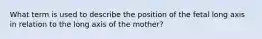 What term is used to describe the position of the fetal long axis in relation to the long axis of the mother?