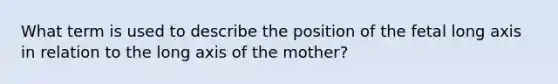 What term is used to describe the position of the fetal long axis in relation to the long axis of the mother?