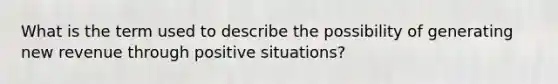 What is the term used to describe the possibility of generating new revenue through positive situations?