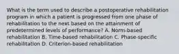 What is the term used to describe a postoperative rehabilitation program in which a patient is progressed from one phase of rehabilitation to the next based on the attainment of predetermined levels of performance? A. Norm-based rehabilitation B. Time-based rehabilitation C. Phase-specific rehabilitation D. Criterion-based rehabilitation