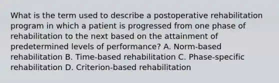 What is the term used to describe a postoperative rehabilitation program in which a patient is progressed from one phase of rehabilitation to the next based on the attainment of predetermined levels of performance? A. Norm-based rehabilitation B. Time-based rehabilitation C. Phase-specific rehabilitation D. Criterion-based rehabilitation