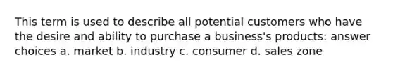 This term is used to describe all potential customers who have the desire and ability to purchase a business's products: answer choices a. market b. industry c. consumer d. sales zone