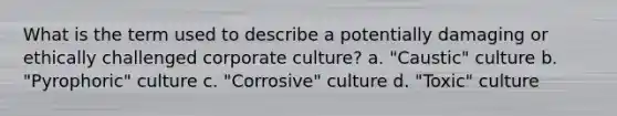 What is the term used to describe a potentially damaging or ethically challenged corporate culture? a. "Caustic" culture b. "Pyrophoric" culture c. "Corrosive" culture d. "Toxic" culture