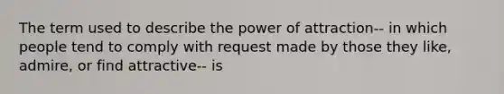 The term used to describe the power of attraction-- in which people tend to comply with request made by those they like, admire, or find attractive-- is