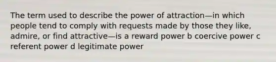 The term used to describe the power of attraction—in which people tend to comply with requests made by those they like, admire, or find attractive—is a reward power b coercive power c referent power d legitimate power