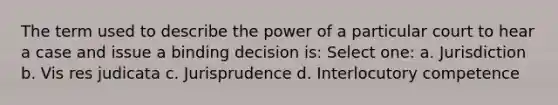 The term used to describe the power of a particular court to hear a case and issue a binding decision is: Select one: a. Jurisdiction b. Vis res judicata c. Jurisprudence d. Interlocutory competence