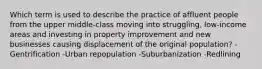 Which term is used to describe the practice of affluent people from the upper middle-class moving into struggling, low-income areas and investing in property improvement and new businesses causing displacement of the original population? -Gentrification -Urban repopulation -Suburbanization -Redlining