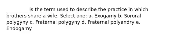 _________ is the term used to describe the practice in which brothers share a wife. Select one: a. Exogamy b. Sororal polygyny c. Fraternal polygyny d. Fraternal polyandry e. Endogamy