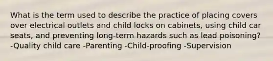 What is the term used to describe the practice of placing covers over electrical outlets and child locks on cabinets, using child car seats, and preventing long-term hazards such as lead poisoning? -Quality child care -Parenting -Child-proofing -Supervision