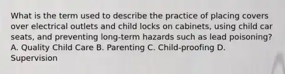 What is the term used to describe the practice of placing covers over electrical outlets and child locks on cabinets, using child car seats, and preventing long-term hazards such as lead poisoning? A. Quality Child Care B. Parenting C. Child-proofing D. Supervision