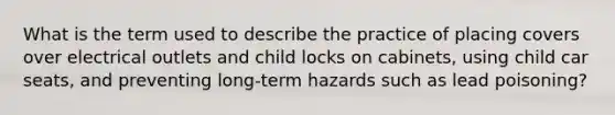 What is the term used to describe the practice of placing covers over electrical outlets and child locks on cabinets, using child car seats, and preventing long-term hazards such as lead poisoning?