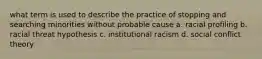 what term is used to describe the practice of stopping and searching minorities without probable cause a. racial profiling b. racial threat hypothesis c. institutional racism d. social conflict theory