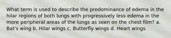 What term is used to describe the predominance of edema in the hilar regions of both lungs with progressively less edema in the more peripheral areas of the lungs as seen on the chest film? a. Bat's wing b. Hilar wings c. Butterfly wings d. Heart wings