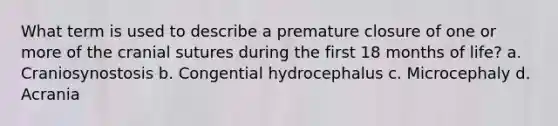 What term is used to describe a premature closure of one or more of the cranial sutures during the first 18 months of life? a. Craniosynostosis b. Congential hydrocephalus c. Microcephaly d. Acrania