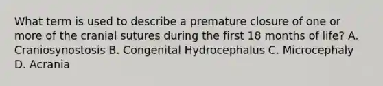 What term is used to describe a premature closure of one or more of the cranial sutures during the first 18 months of life? A. Craniosynostosis B. Congenital Hydrocephalus C. Microcephaly D. Acrania