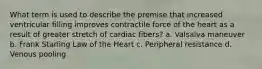 What term is used to describe the premise that increased ventricular filling improves contractile force of the heart as a result of greater stretch of cardiac fibers? a. Valsalva maneuver b. Frank Starling Law of the Heart c. Peripheral resistance d. Venous pooling