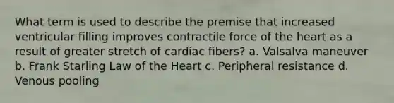 What term is used to describe the premise that increased ventricular filling improves contractile force of the heart as a result of greater stretch of cardiac fibers? a. Valsalva maneuver b. Frank Starling Law of the Heart c. Peripheral resistance d. Venous pooling