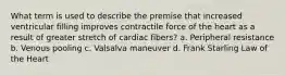 What term is used to describe the premise that increased ventricular filling improves contractile force of the heart as a result of greater stretch of cardiac fibers? a. Peripheral resistance b. Venous pooling c. Valsalva maneuver d. Frank Starling Law of the Heart