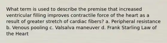 What term is used to describe the premise that increased ventricular filling improves contractile force of the heart as a result of greater stretch of cardiac fibers? a. Peripheral resistance b. Venous pooling c. Valsalva maneuver d. Frank Starling Law of the Heart