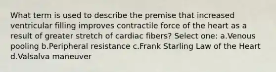 What term is used to describe the premise that increased ventricular filling improves contractile force of the heart as a result of greater stretch of cardiac fibers? Select one: a.Venous pooling b.Peripheral resistance c.Frank Starling Law of the Heart d.Valsalva maneuver