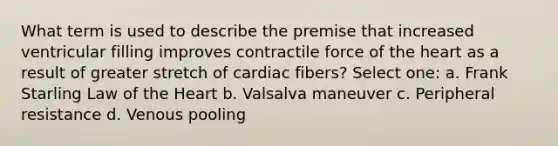 What term is used to describe the premise that increased ventricular filling improves contractile force of the heart as a result of greater stretch of cardiac fibers? Select one: a. Frank Starling Law of the Heart b. Valsalva maneuver c. Peripheral resistance d. Venous pooling