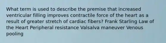 What term is used to describe the premise that increased ventricular filling improves contractile force of the heart as a result of greater stretch of cardiac fibers? Frank Starling Law of the Heart Peripheral resistance Valsalva maneuver Venous pooling