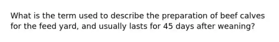 What is the term used to describe the preparation of beef calves for the feed yard, and usually lasts for 45 days after weaning?