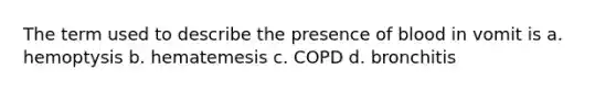 The term used to describe the presence of blood in vomit is a. hemoptysis b. hematemesis c. COPD d. bronchitis