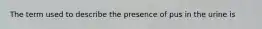 The term used to describe the presence of pus in the urine is