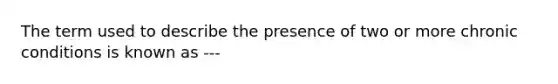 The term used to describe the presence of two or more chronic conditions is known as ---