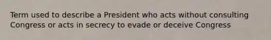 Term used to describe a President who acts without consulting Congress or acts in secrecy to evade or deceive Congress