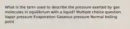 What is the term used to describe the pressure exerted by gas molecules in equilibrium with a liquid? Multiple choice question. Vapor pressure Evaporation Gaseous pressure Normal boiling point