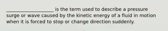 ____________________ is the term used to describe a pressure surge or wave caused by the kinetic energy of a fluid in motion when it is forced to stop or change direction suddenly.