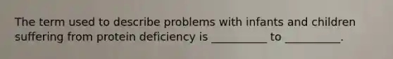 The term used to describe problems with infants and children suffering from protein deficiency is __________ to __________.