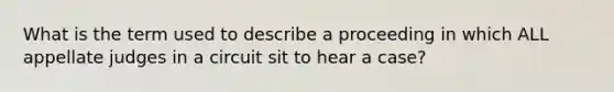 What is the term used to describe a proceeding in which ALL appellate judges in a circuit sit to hear a case?