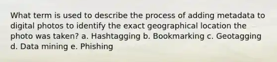 What term is used to describe the process of adding metadata to digital photos to identify the exact geographical location the photo was taken? a. Hashtagging b. Bookmarking c. Geotagging d. Data mining e. Phishing