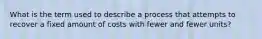 What is the term used to describe a process that attempts to recover a fixed amount of costs with fewer and fewer units?