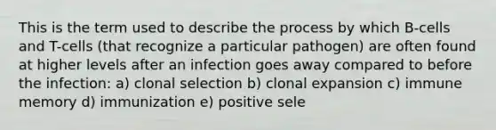 This is the term used to describe the process by which B-cells and T-cells (that recognize a particular pathogen) are often found at higher levels after an infection goes away compared to before the infection: a) clonal selection b) clonal expansion c) immune memory d) immunization e) positive sele