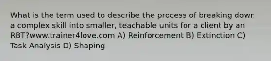 What is the term used to describe the process of breaking down a complex skill into smaller, teachable units for a client by an RBT?www.trainer4love.com A) Reinforcement B) Extinction C) Task Analysis D) Shaping