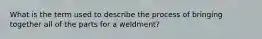 What is the term used to describe the process of bringing together all of the parts for a weldment?