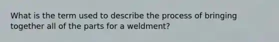 What is the term used to describe the process of bringing together all of the parts for a weldment?