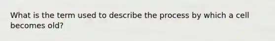 What is the term used to describe the process by which a cell becomes old?